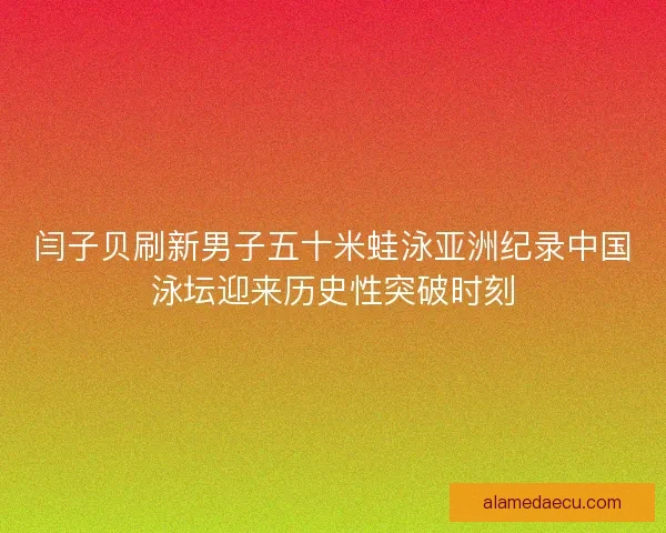 闫子贝刷新男子五十米蛙泳亚洲纪录中国泳坛迎来历史性突破时刻