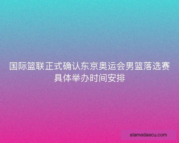 国际篮联正式确认东京奥运会男篮落选赛具体举办时间安排