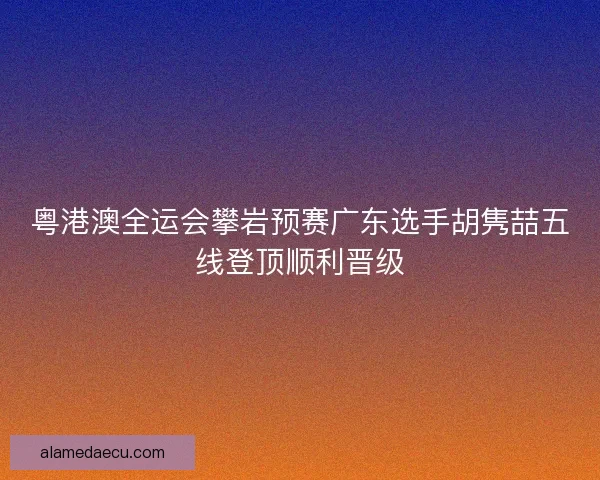 粤港澳全运会攀岩预赛广东选手胡隽喆五线登顶顺利晋级