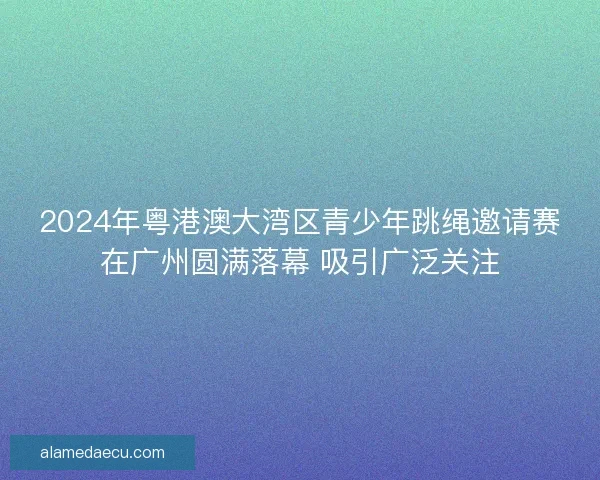 2024年粤港澳大湾区青少年跳绳邀请赛在广州圆满落幕 吸引广泛关注