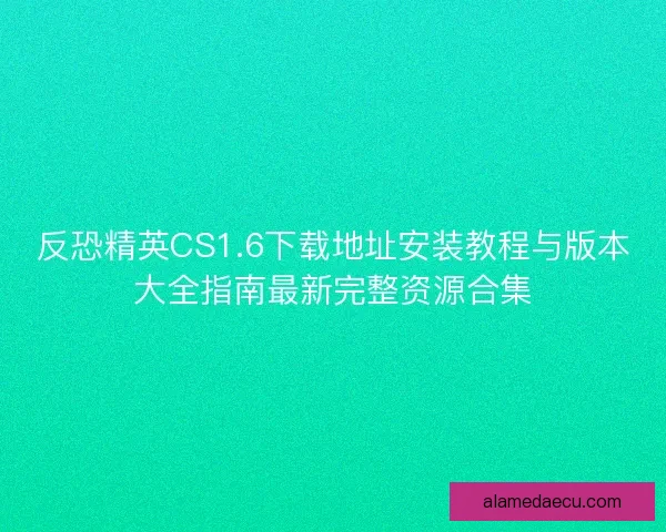 反恐精英CS1.6下载地址安装教程与版本大全指南最新完整资源合集